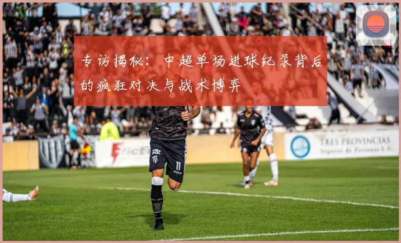 专访揭秘:中超单场进球纪录背后的疯狂对决与战术博弈