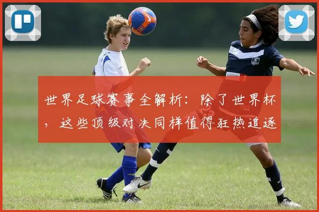 世界足球赛事全解析:除了世界杯,这些顶级对决同样值得狂热追逐!