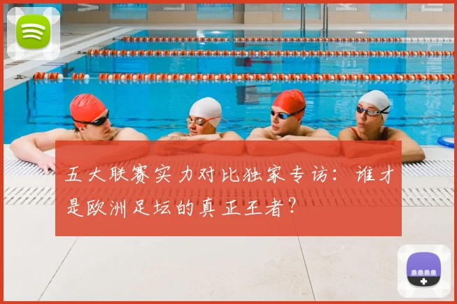 五大联赛实力对比独家专访：谁才是欧洲足坛的真正王者？