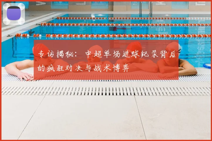专访揭秘：中超单场进球纪录背后的疯狂对决与战术博弈