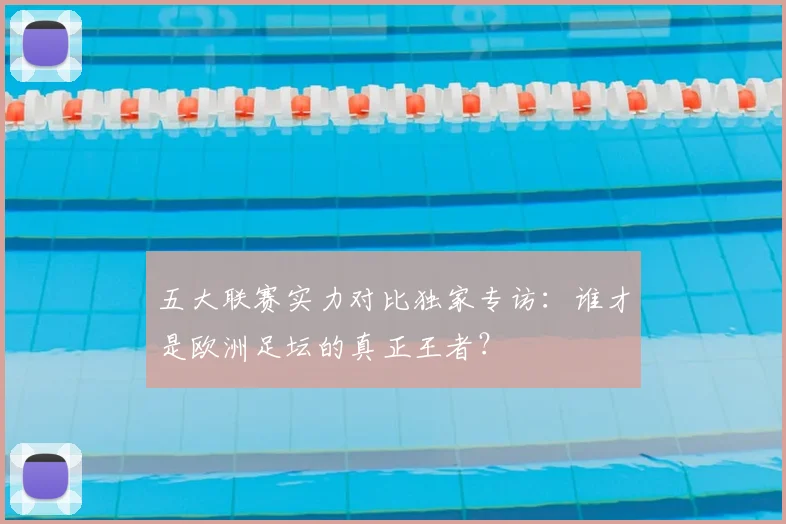 五大联赛实力对比独家专访:谁才是欧洲足坛的真正王者?