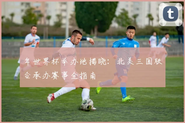 年世界杯举办地揭晓：北美三国联合承办赛事全指南