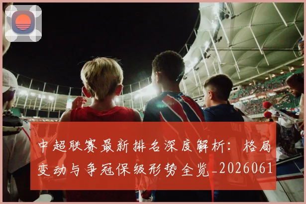 中超联赛最新排名深度解析：格局变动与争冠保级形势全览_20260611141617