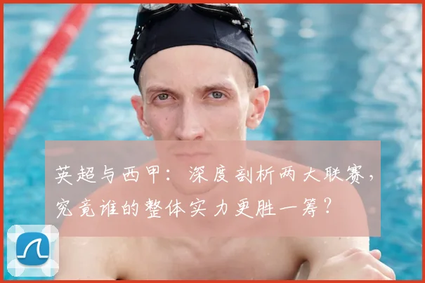 英超与西甲：深度剖析两大联赛，究竟谁的整体实力更胜一筹？