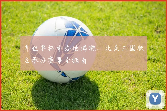 年世界杯举办地揭晓:北美三国联合承办赛事全指南