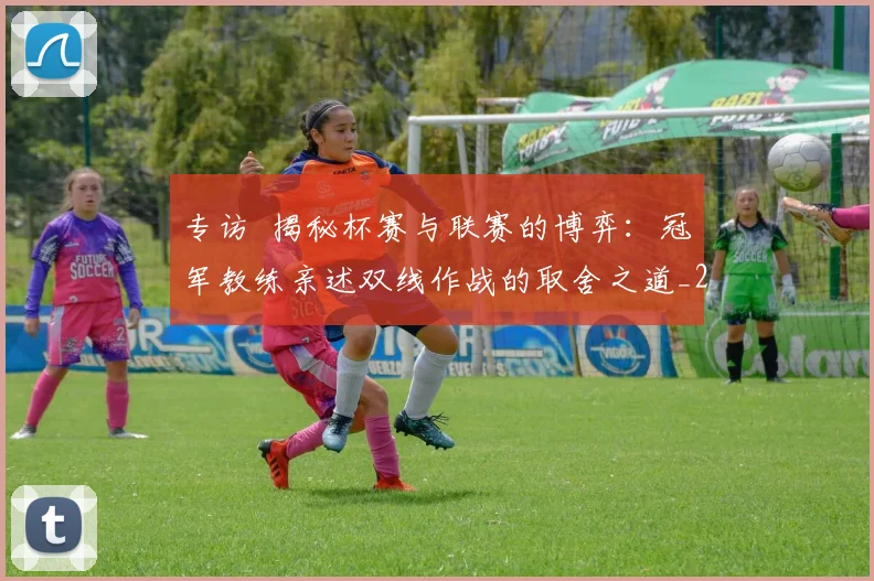 专访 揭秘杯赛与联赛的博弈：冠军教练亲述双线作战的取舍之道_20260608195254